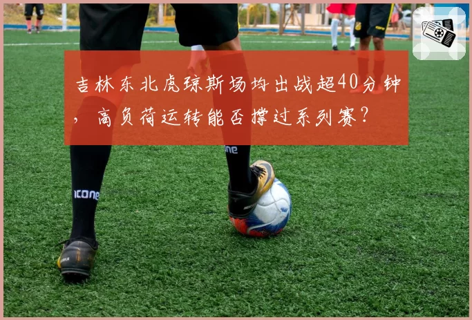 吉林东北虎琼斯场均出战超40分钟，高负荷运转能否撑过系列赛？