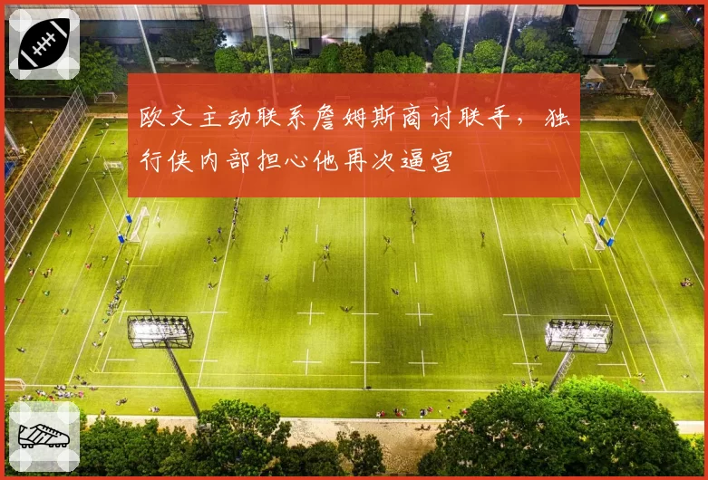 欧文主动联系詹姆斯商讨联手,独行侠内部担心他再次逼宫