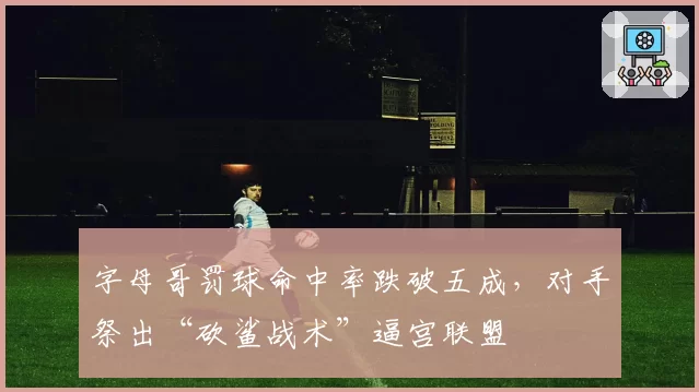 字母哥罚球命中率跌破五成，对手祭出“砍鲨战术”逼宫联盟