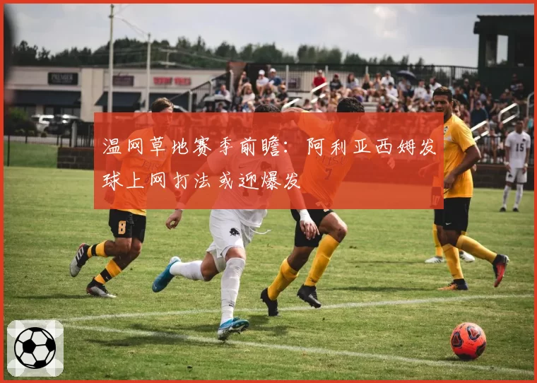 温网草地赛季前瞻:阿利亚西姆发球上网打法或迎爆发