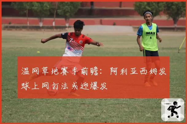 温网草地赛季前瞻:阿利亚西姆发球上网打法或迎爆发