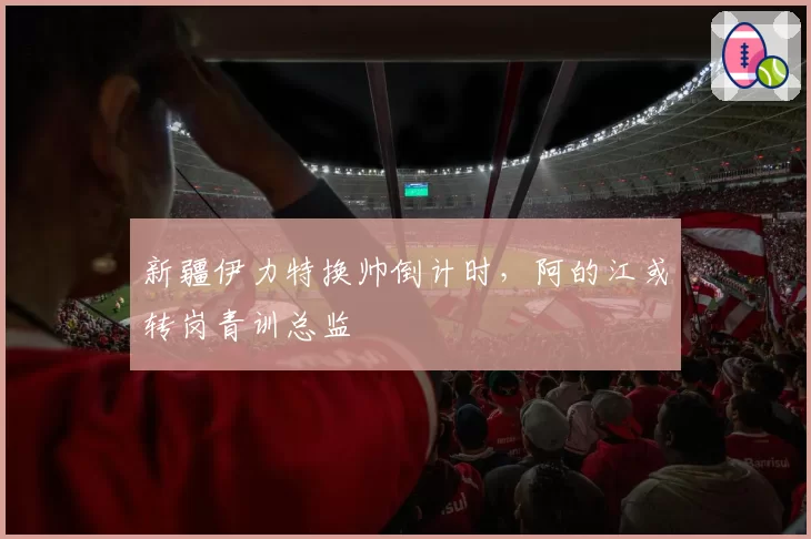 新疆伊力特换帅倒计时，阿的江或转岗青训总监