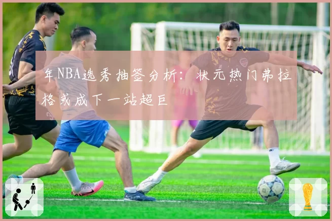 年NBA选秀抽签分析：状元热门弗拉格或成下一站超巨