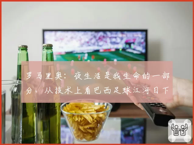 罗马里奥：夜生活是我生命的一部分，从技术上看巴西足球江河日下