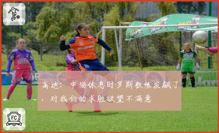 高迪:中场休息时罗斯教练发飙了,对我们的求胜欲望不满意