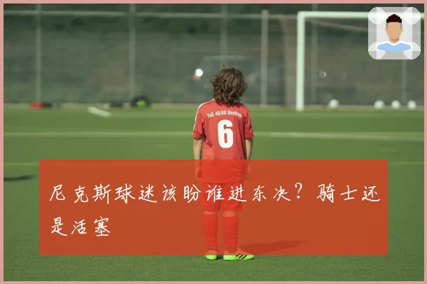 尼克斯球迷该盼谁进东决？骑士还是活塞