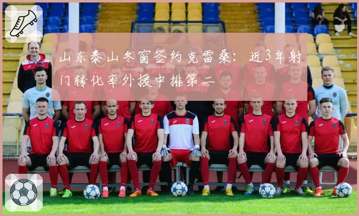 山东泰山冬窗签约克雷桑:近3年射门转化率外援中排第二