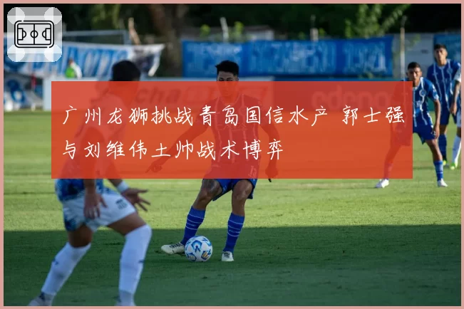 广州龙狮挑战青岛国信水产 郭士强与刘维伟土帅战术博弈