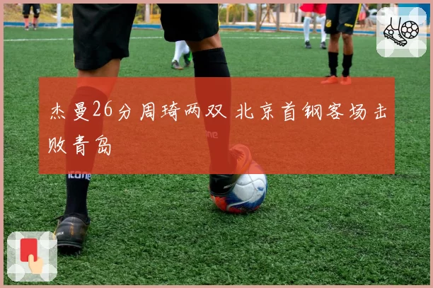 杰曼26分周琦两双 北京首钢客场击败青岛