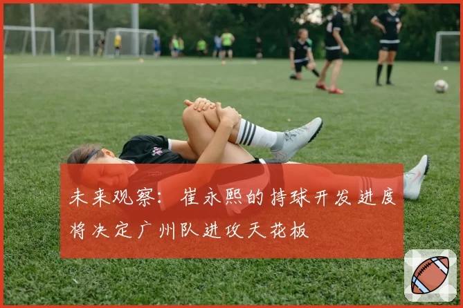 未来观察:崔永熙的持球开发进度将决定广州队进攻天花板
