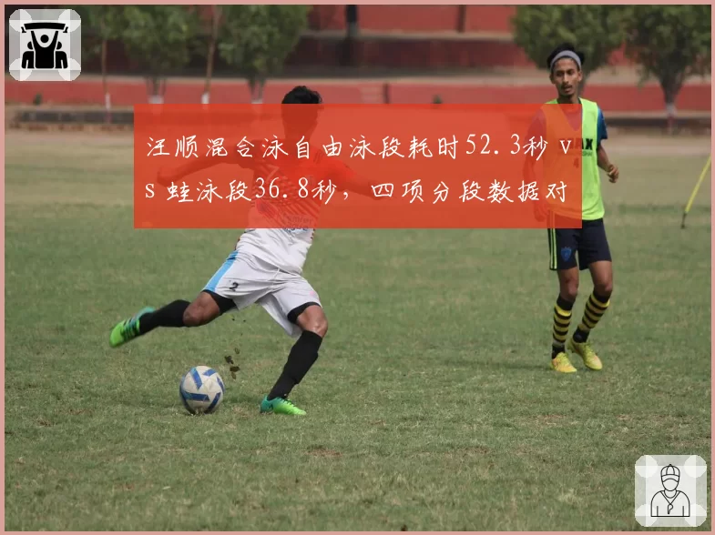 汪顺混合泳自由泳段耗时52.3秒 vs 蛙泳段36.8秒,四项分段数据对比揭示短板