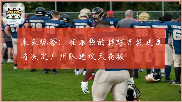 未来观察:崔永熙的持球开发进度将决定广州队进攻天花板
