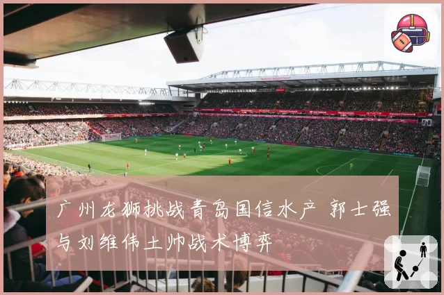 广州龙狮挑战青岛国信水产 郭士强与刘维伟土帅战术博弈