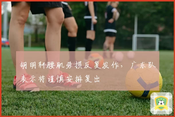胡明轩腰肌劳损反复发作,广东队表示将谨慎安排复出