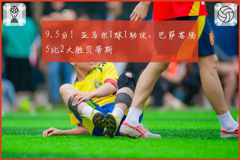 9.5分！亚马尔1球1助攻，巴萨客场5比2大胜贝蒂斯
