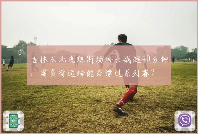 吉林东北虎琼斯场均出战超40分钟，高负荷运转能否撑过系列赛？