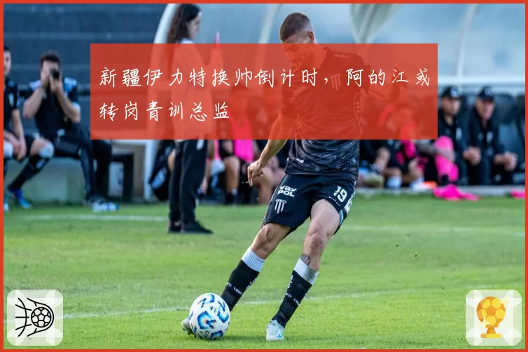 新疆伊力特换帅倒计时，阿的江或转岗青训总监