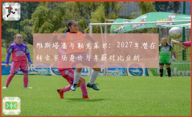 维斯塔潘与勒克莱尔：2027年潜在转会市场身价与年薪对比分析