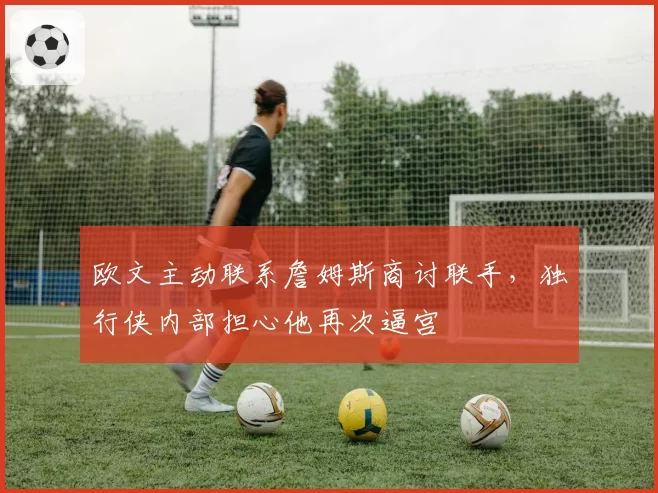 欧文主动联系詹姆斯商讨联手,独行侠内部担心他再次逼宫