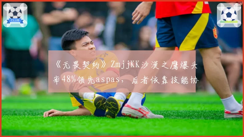 《无畏契约》ZmjjKK沙漠之鹰爆头率48%领先aspas,后者依靠技能协同缩小差距