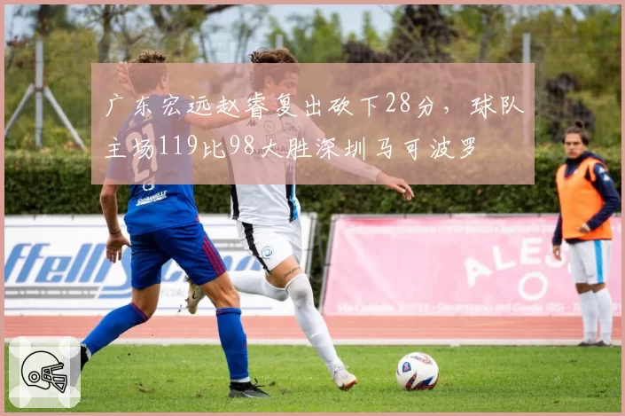 广东宏远赵睿复出砍下28分，球队主场119比98大胜深圳马可波罗