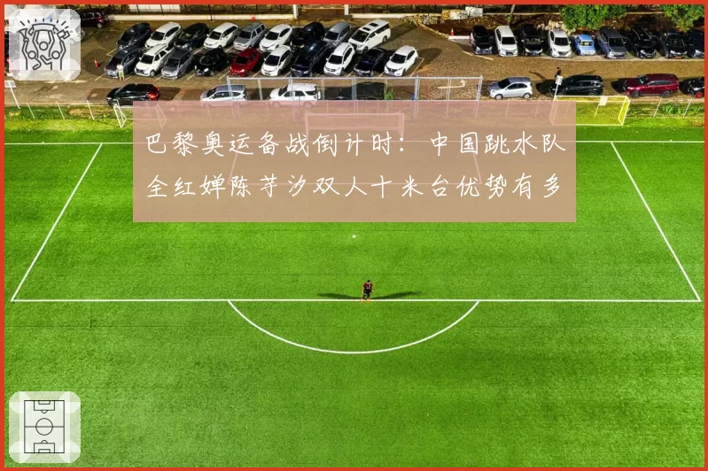 巴黎奥运备战倒计时:中国跳水队全红婵陈芋汐双人十米台优势有多大?