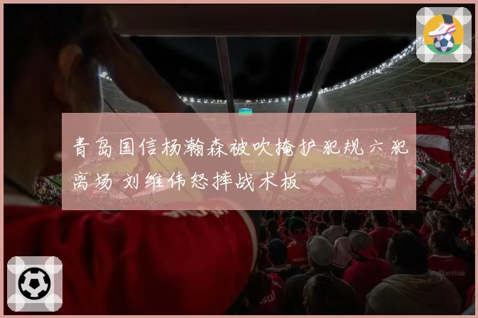 青岛国信杨瀚森被吹掩护犯规六犯离场 刘维伟怒摔战术板