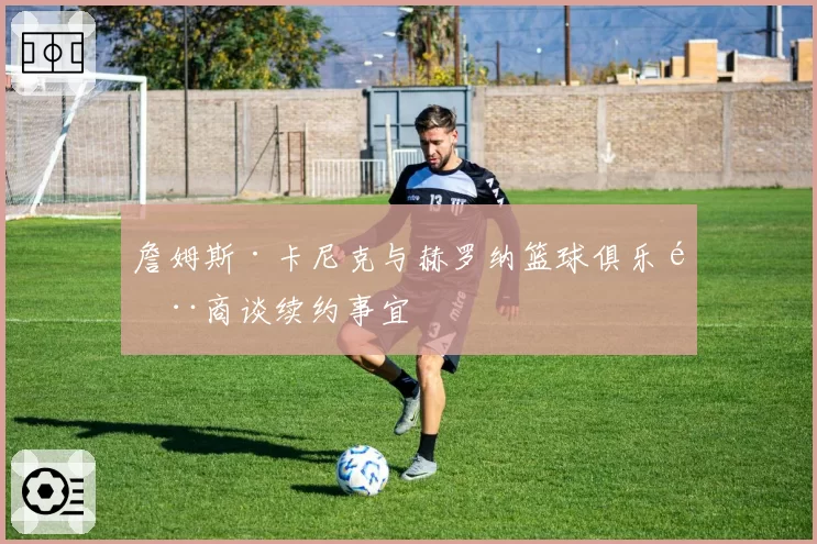 詹姆斯·卡尼克与赫罗纳篮球俱乐部商谈续约事宜