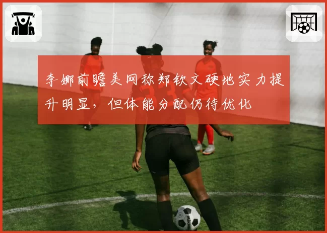 李娜前瞻美网称郑钦文硬地实力提升明显,但体能分配仍待优化