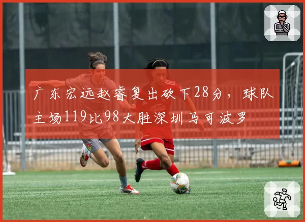 广东宏远赵睿复出砍下28分，球队主场119比98大胜深圳马可波罗