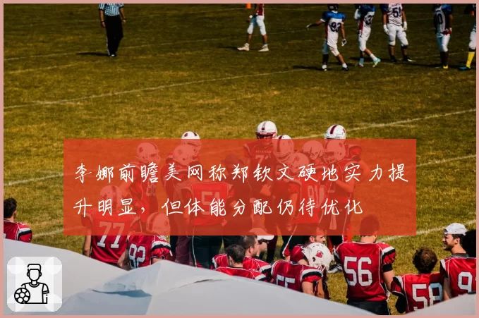 李娜前瞻美网称郑钦文硬地实力提升明显,但体能分配仍待优化
