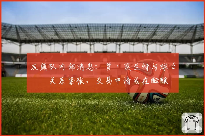 灰熊队内部消息：贾·莫兰特与球队关系紧张，交易申请或在酝酿