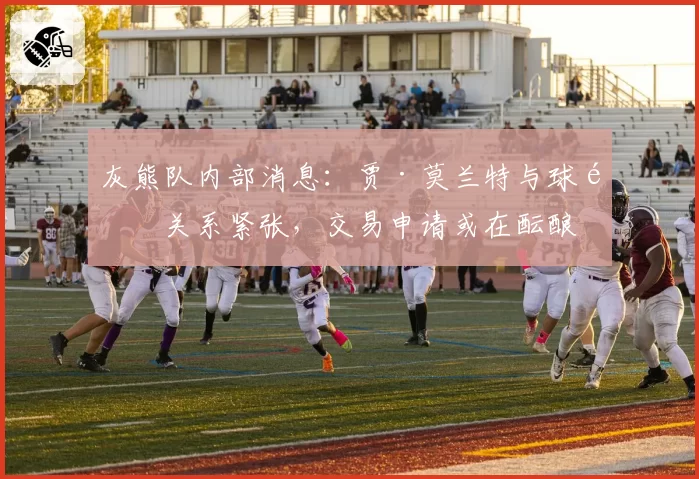 灰熊队内部消息:贾·莫兰特与球队关系紧张,交易申请或在酝酿