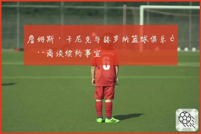 詹姆斯·卡尼克与赫罗纳篮球俱乐部商谈续约事宜