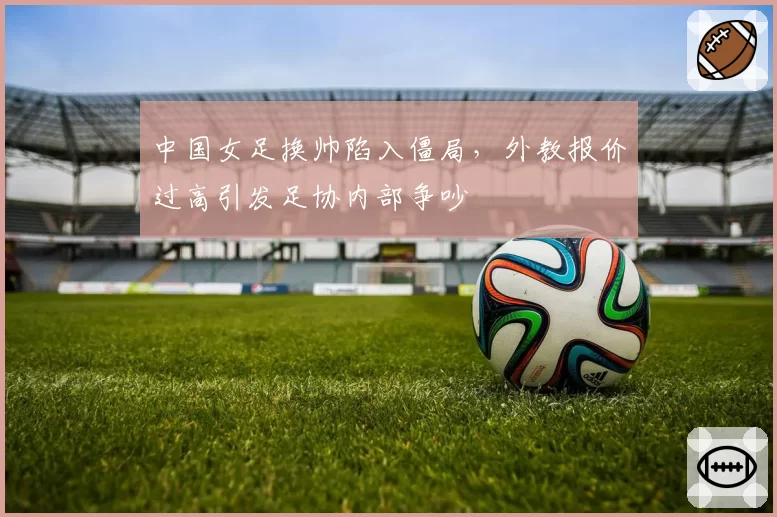 中国女足换帅陷入僵局,外教报价过高引发足协内部争吵