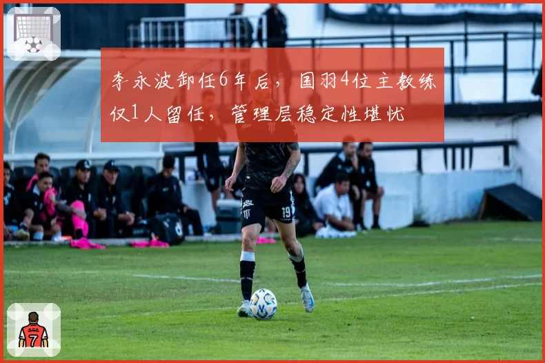 李永波卸任6年后，国羽4位主教练仅1人留任，管理层稳定性堪忧