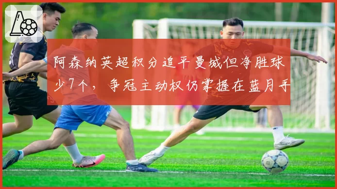 阿森纳英超积分追平曼城但净胜球少7个，争冠主动权仍掌握在蓝月手中