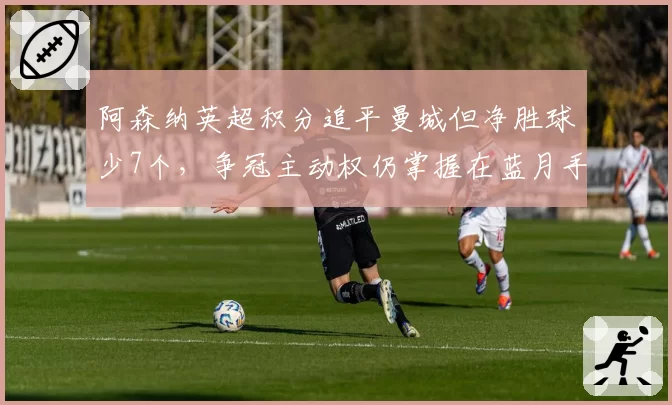 阿森纳英超积分追平曼城但净胜球少7个,争冠主动权仍掌握在蓝月手中