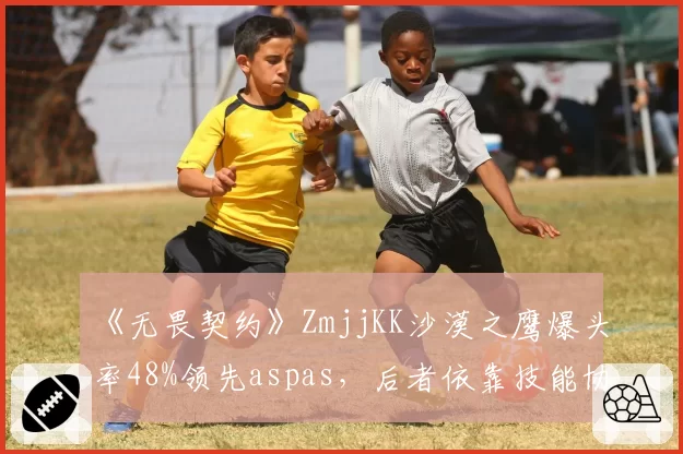 《无畏契约》ZmjjKK沙漠之鹰爆头率48%领先aspas,后者依靠技能协同缩小差距