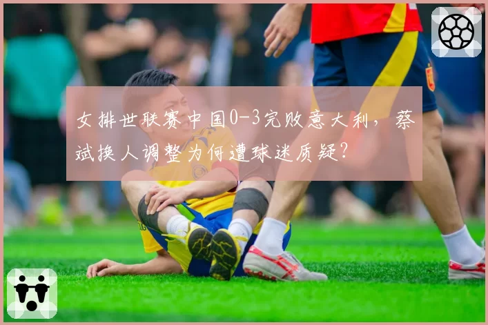 女排世联赛中国0-3完败意大利，蔡斌换人调整为何遭球迷质疑？