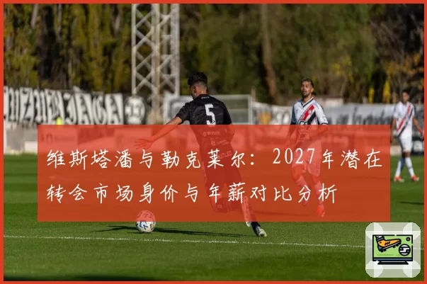 维斯塔潘与勒克莱尔：2027年潜在转会市场身价与年薪对比分析