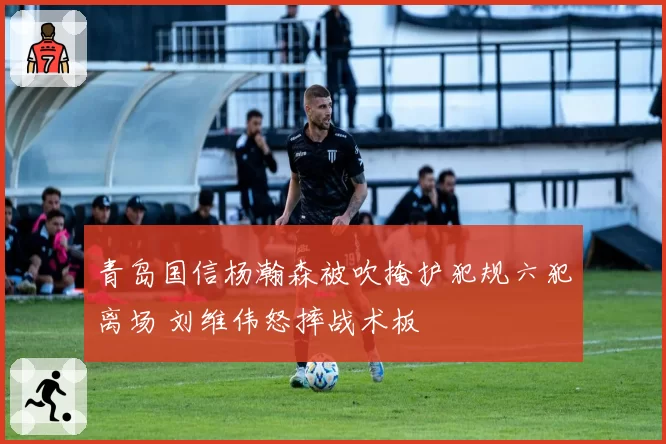 青岛国信杨瀚森被吹掩护犯规六犯离场 刘维伟怒摔战术板