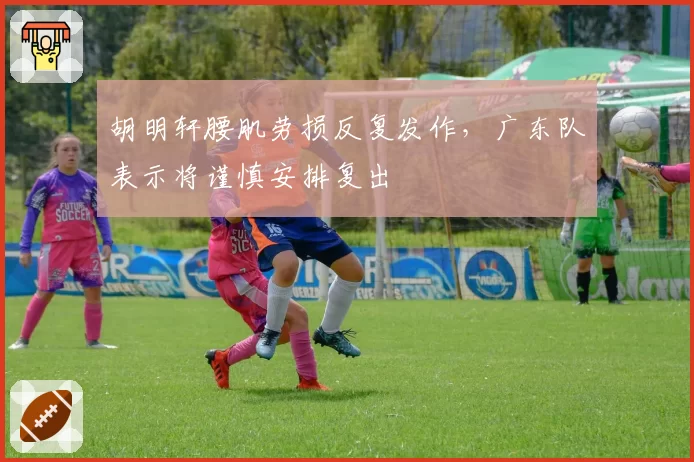 胡明轩腰肌劳损反复发作,广东队表示将谨慎安排复出