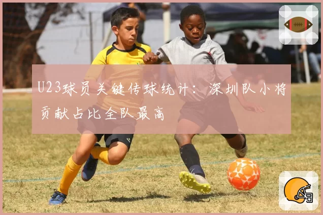 U23球员关键传球统计：深圳队小将贡献占比全队最高