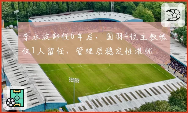 李永波卸任6年后，国羽4位主教练仅1人留任，管理层稳定性堪忧